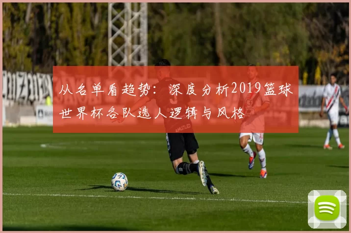 从名单看趋势:深度分析2019篮球世界杯各队选人逻辑与风格