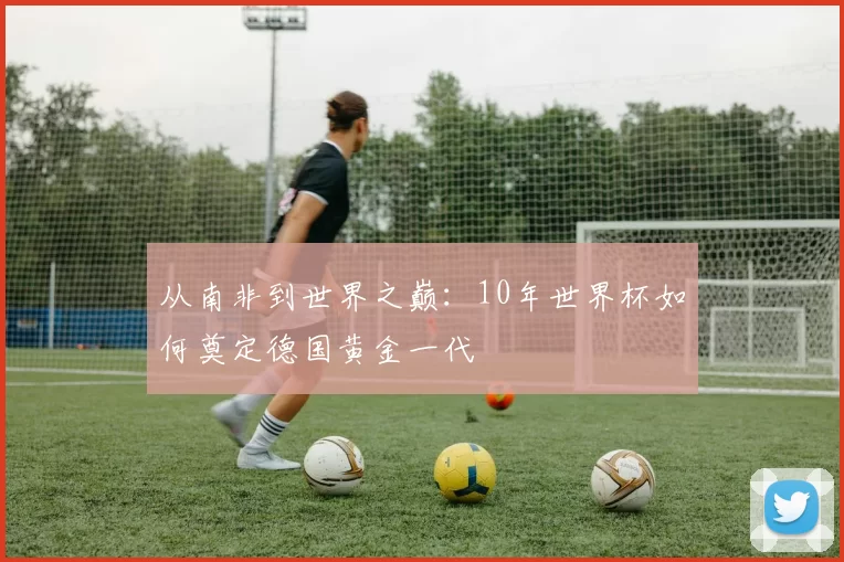 从南非到世界之巅：10年世界杯如何奠定德国黄金一代
