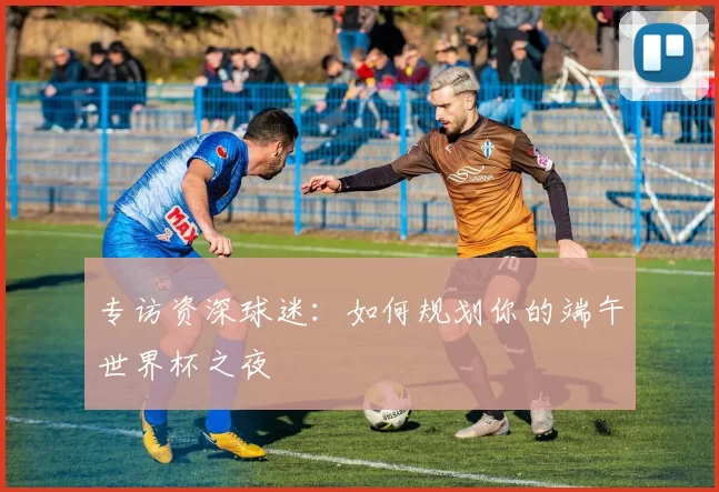 专访资深球迷：如何规划你的端午世界杯之夜