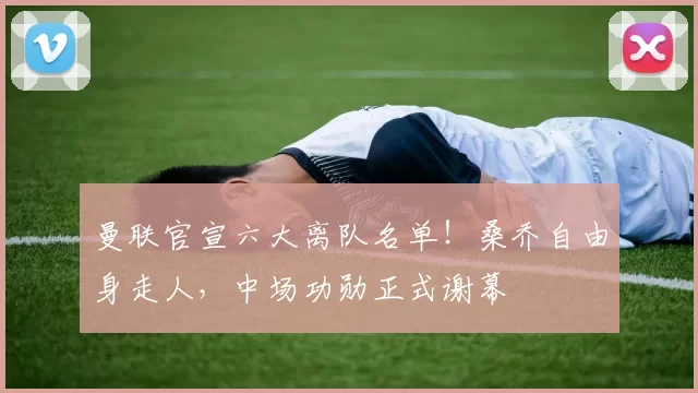 曼联官宣六大离队名单!桑乔自由身走人,中场功勋正式谢幕