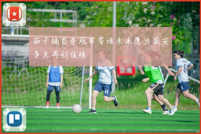 茹子楠首夺冠军寄语未来愿为国安争光再创佳绩