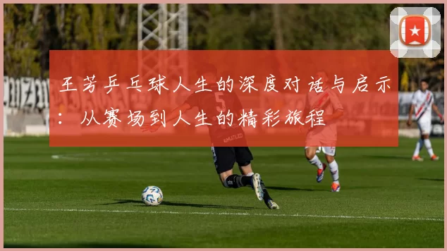王芳乒乓球人生的深度对话与启示:从赛场到人生的精彩旅程