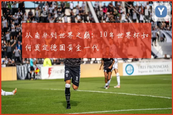 从南非到世界之巅:10年世界杯如何奠定德国黄金一代
