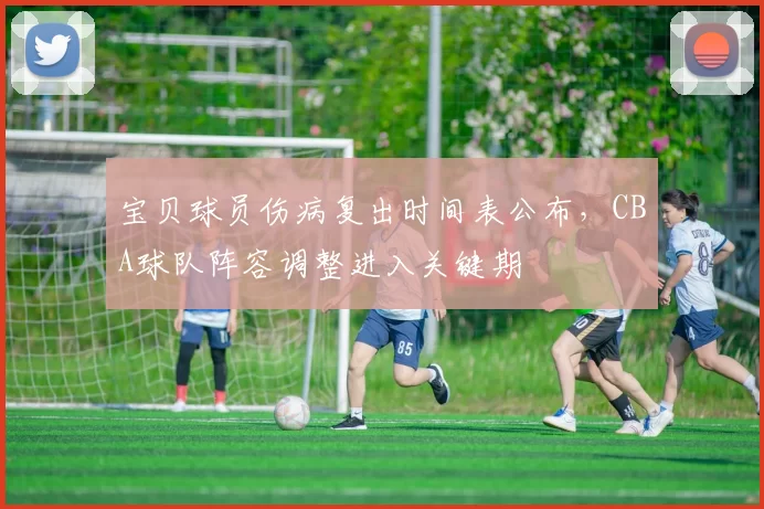 宝贝球员伤病复出时间表公布，CBA球队阵容调整进入关键期