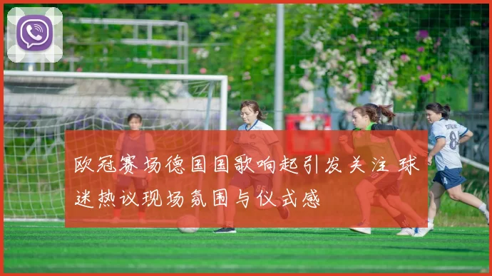 欧冠赛场德国国歌响起引发关注 球迷热议现场氛围与仪式感