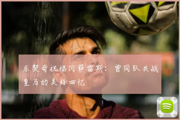 东契奇祝福冈萨雷斯：曾同队共战皇马的美好回忆