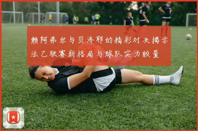 赖阿弗尔与贝济耶的精彩对决揭示法乙联赛新格局与球队实力较量