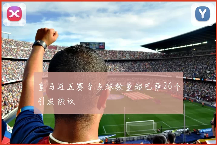 皇马近五赛季点球数量超巴萨26个引发热议