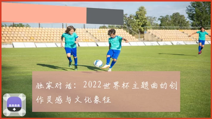 独家对话:2022世界杯主题曲的创作灵感与文化象征