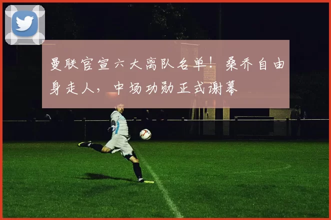 曼联官宣六大离队名单!桑乔自由身走人,中场功勋正式谢幕