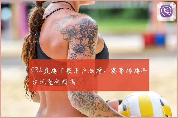 CBA直播下载用户激增，赛事转播平台流量创新高