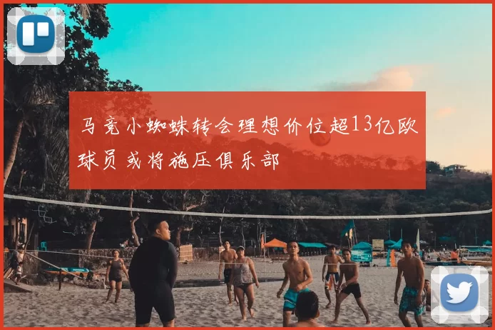 马竞小蜘蛛转会理想价位超13亿欧球员或将施压俱乐部