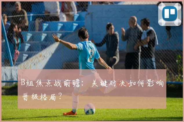 B组焦点战前瞻:关键对决如何影响晋级格局?