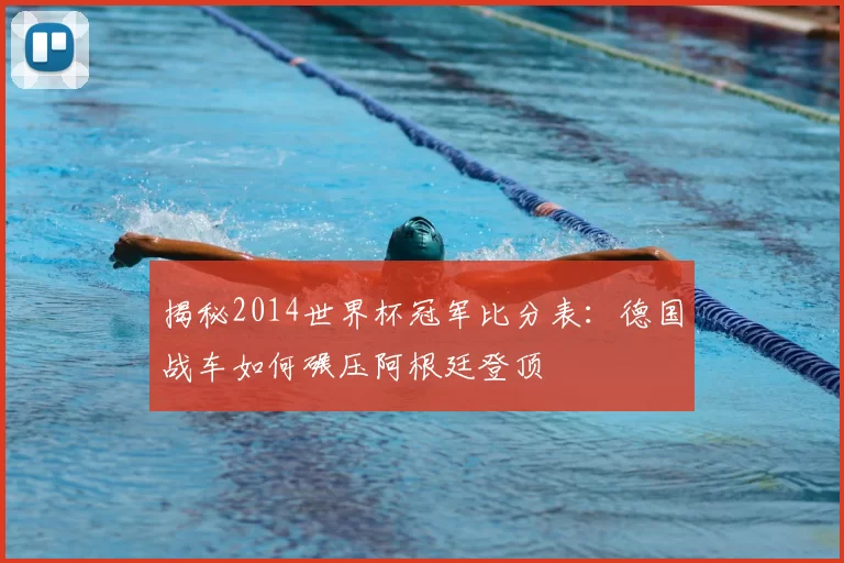 揭秘2014世界杯冠军比分表：德国战车如何碾压阿根廷登顶
