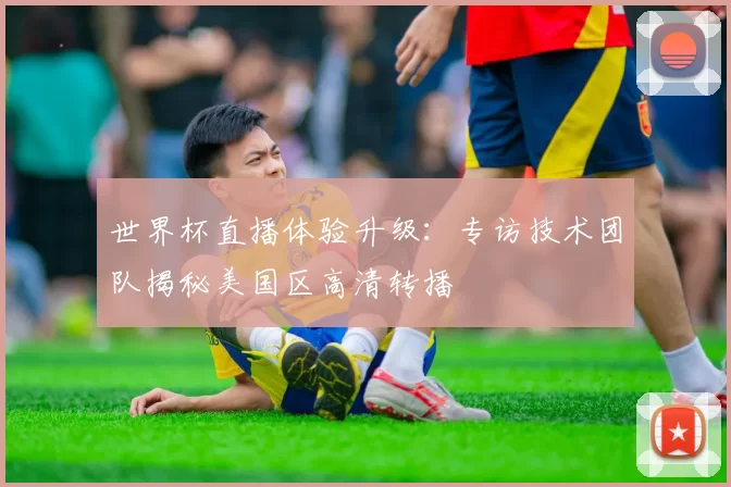 世界杯直播体验升级:专访技术团队揭秘美国区高清转播