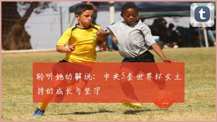 聆听她的解说:中央5套世界杯女主持的成长与坚守