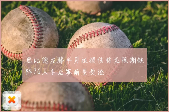 恩比德左膝半月板损伤将无限期缺阵76人季后赛前景受挫