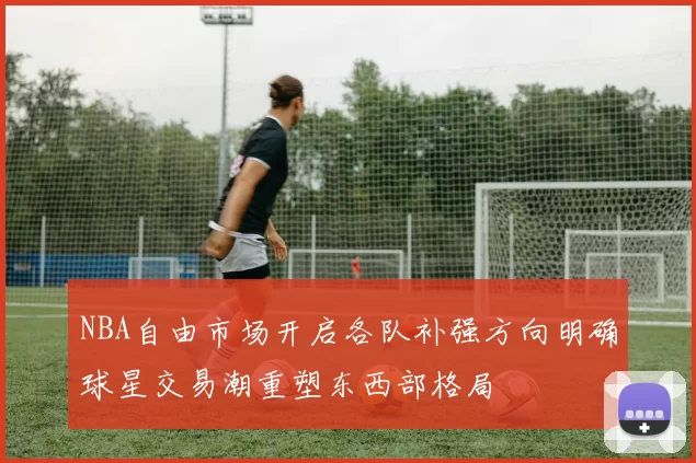 NBA自由市场开启各队补强方向明确球星交易潮重塑东西部格局