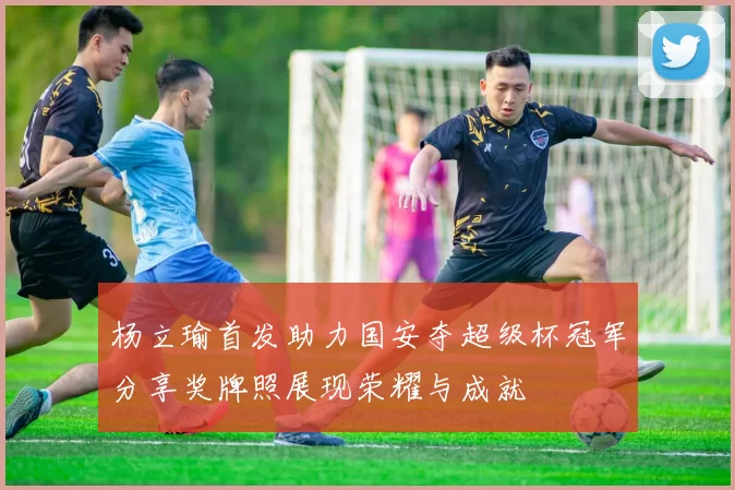 杨立瑜首发助力国安夺超级杯冠军分享奖牌照展现荣耀与成就
