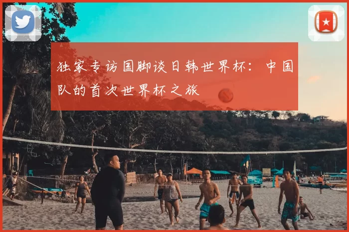 独家专访国脚谈日韩世界杯：中国队的首次世界杯之旅