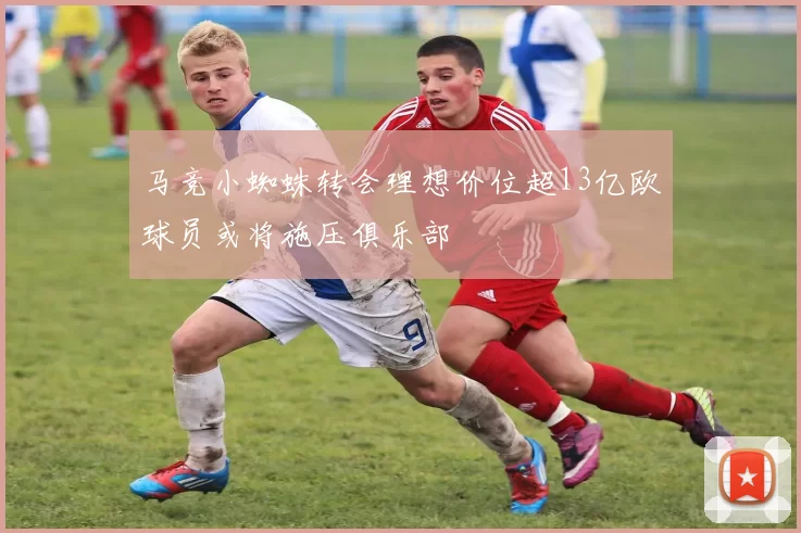 马竞小蜘蛛转会理想价位超13亿欧球员或将施压俱乐部