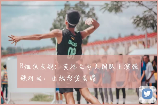 B组焦点战:英格兰与美国队上演强强对话,出线形势前瞻