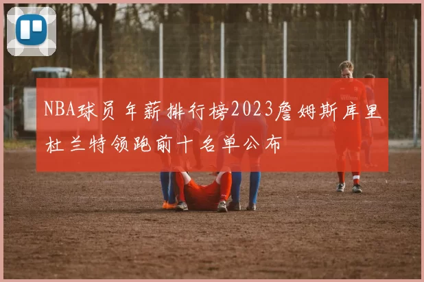 NBA球员年薪排行榜2023詹姆斯库里杜兰特领跑前十名单公布