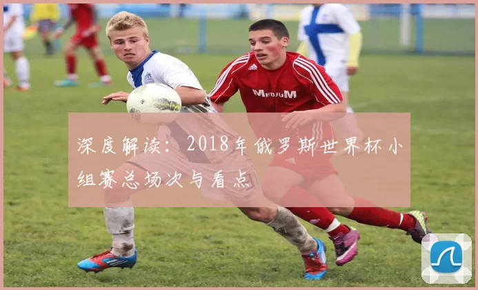 深度解读:2018年俄罗斯世界杯小组赛总场次与看点