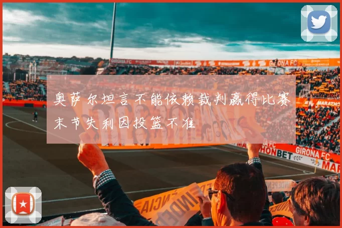 奥萨尔坦言不能依赖裁判赢得比赛末节失利因投篮不准