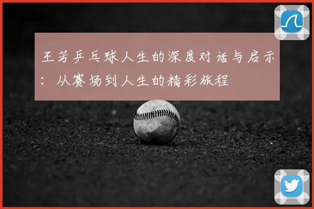 王芳乒乓球人生的深度对话与启示：从赛场到人生的精彩旅程
