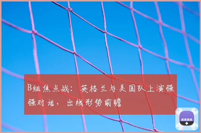 B组焦点战：英格兰与美国队上演强强对话，出线形势前瞻