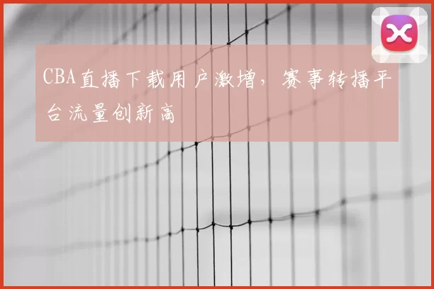 CBA直播下载用户激增，赛事转播平台流量创新高