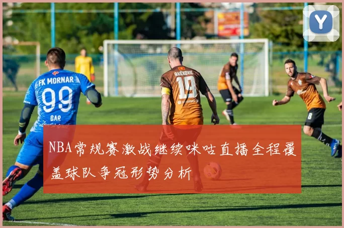 NBA常规赛激战继续咪咕直播全程覆盖球队争冠形势分析