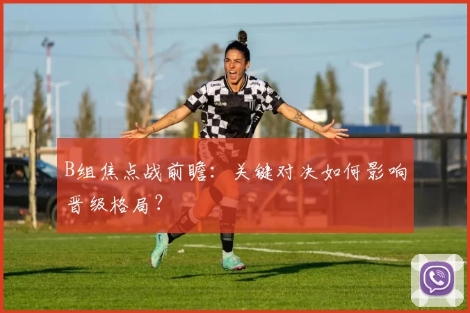 B组焦点战前瞻：关键对决如何影响晋级格局？