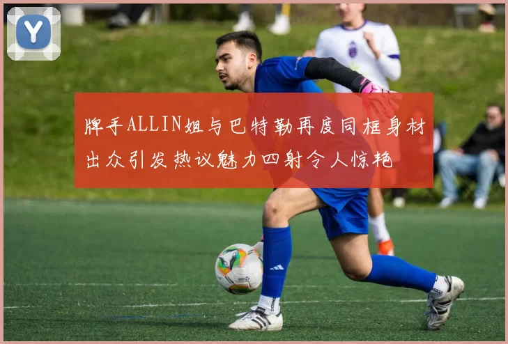 牌手ALLIN姐与巴特勒再度同框身材出众引发热议魅力四射令人惊艳