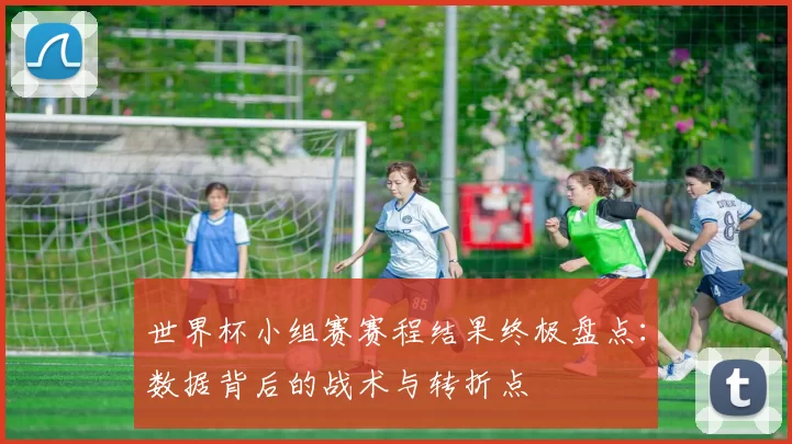 世界杯小组赛赛程结果终极盘点:数据背后的战术与转折点