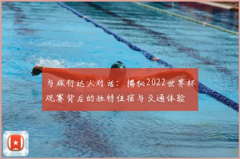 与旅行达人对话:揭秘2022世界杯观赛背后的独特住宿与交通体验