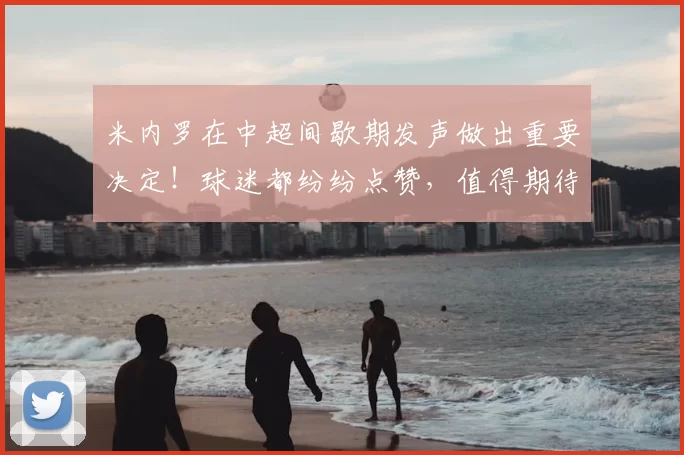 米内罗在中超间歇期发声做出重要决定！球迷都纷纷点赞，值得期待