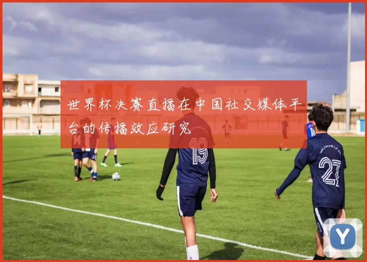 世界杯决赛直播在中国社交媒体平台的传播效应研究