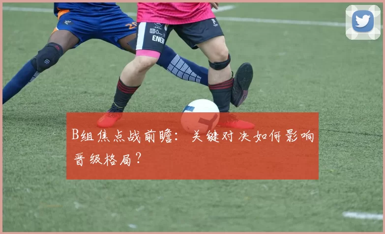 B组焦点战前瞻:关键对决如何影响晋级格局?