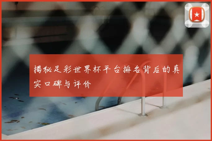 揭秘足彩世界杯平台排名背后的真实口碑与评价