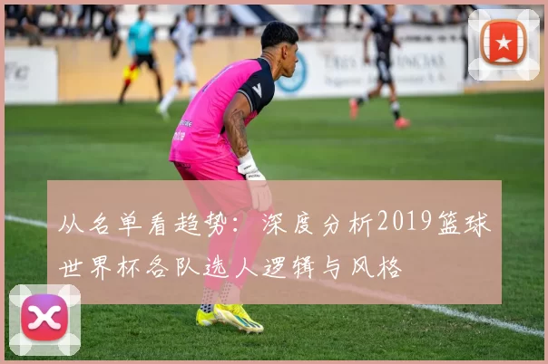 从名单看趋势:深度分析2019篮球世界杯各队选人逻辑与风格
