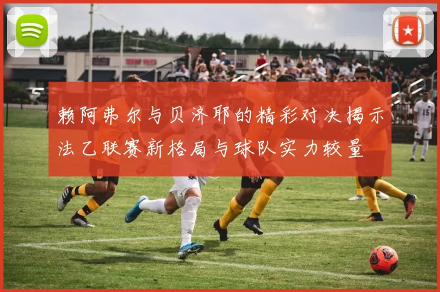 赖阿弗尔与贝济耶的精彩对决揭示法乙联赛新格局与球队实力较量