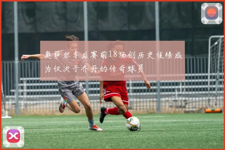 奥萨尔季后赛前18场创历史佳绩成为仅次于乔丹的传奇球员