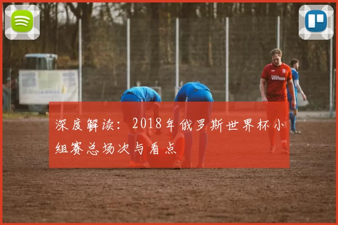 深度解读:2018年俄罗斯世界杯小组赛总场次与看点