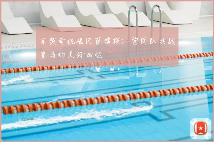 东契奇祝福冈萨雷斯：曾同队共战皇马的美好回忆